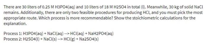 There are 30 liters of 0.25 M H3PO4(aq) and 10 liters of 18 M H2SO4 in total (1). Meanwhile, 30 kg of solid NaCl
remains. Additionally, there are only two feasible procedures for producing HCI, and you must pick the most
appropriate route. Which process is more recommendable? Show the stoichiometric calculations for the
explanation.
Process 1: H3PO4(aq) + NaCI(aq) --> HCI(aq) + NaH2PO4(aq)
Process 2: H2SO4(1) + NaCl(s) --> HCI(g) + Na2SO4(s)
