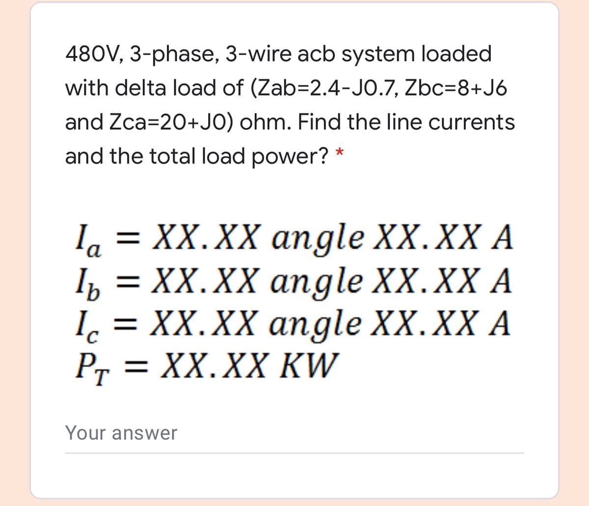 480V, 3-phase, 3-wire acb system loaded
with delta load of (Zab=2.4-JO.7, Zbc=8+J6
and Zca=20+JO) ohm. Find the line currents
and the total load power? *
I, = XX.XX angle XX.XX A
la
Ть %3D XX.XX апgle XX.XX A
1, 3 XX.XX апgle XX.XX A
= XX.XX KW
Pr
Your answer
