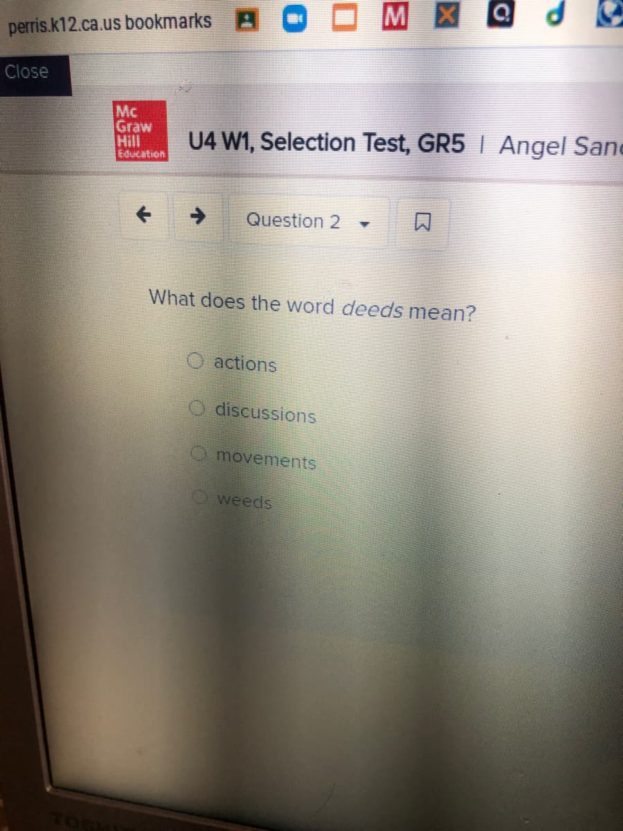 MXQ
perris.k12.ca.us bookmarks B O
Close
Mc
Graw
Hill
Education
U4 W1, Selection Test, GR5 I Angel Sane
Question 2
口
What does the word deeds mean?
O actions
O discussions
O movements
weeds
Tos
