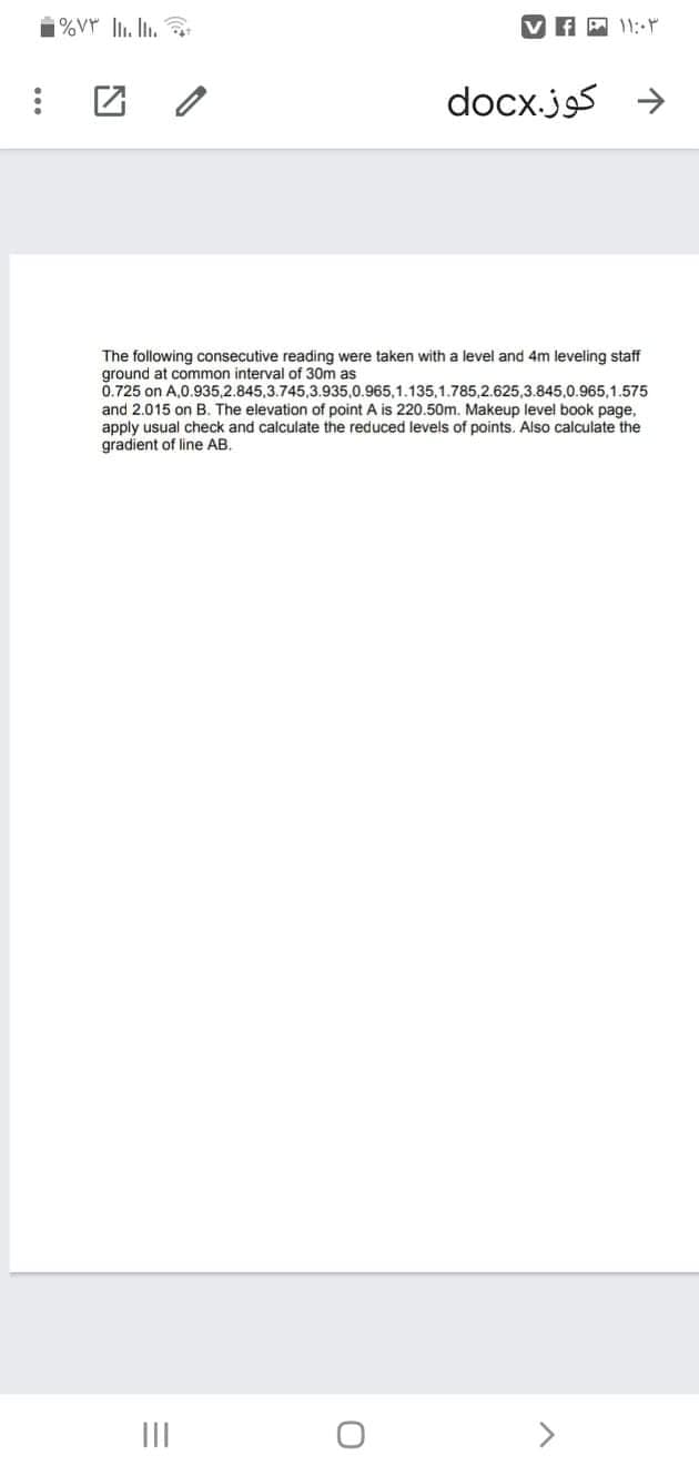 f A 11:-
docx.js
The following consecutive reading were taken with a level and 4m leveling staff
ground at common interval of 30m as
0.725 on A,0.935,2.845,3.745,3.935,0.965,1.135,1.785,2.625,3.845,0.965,1.575
and 2.015 on B. The elevation of point A is 220.50m. Makeup level book page,
apply usual check and calculate the reduced levels of points. Also calculate the
gradient of line AB.
II
>
