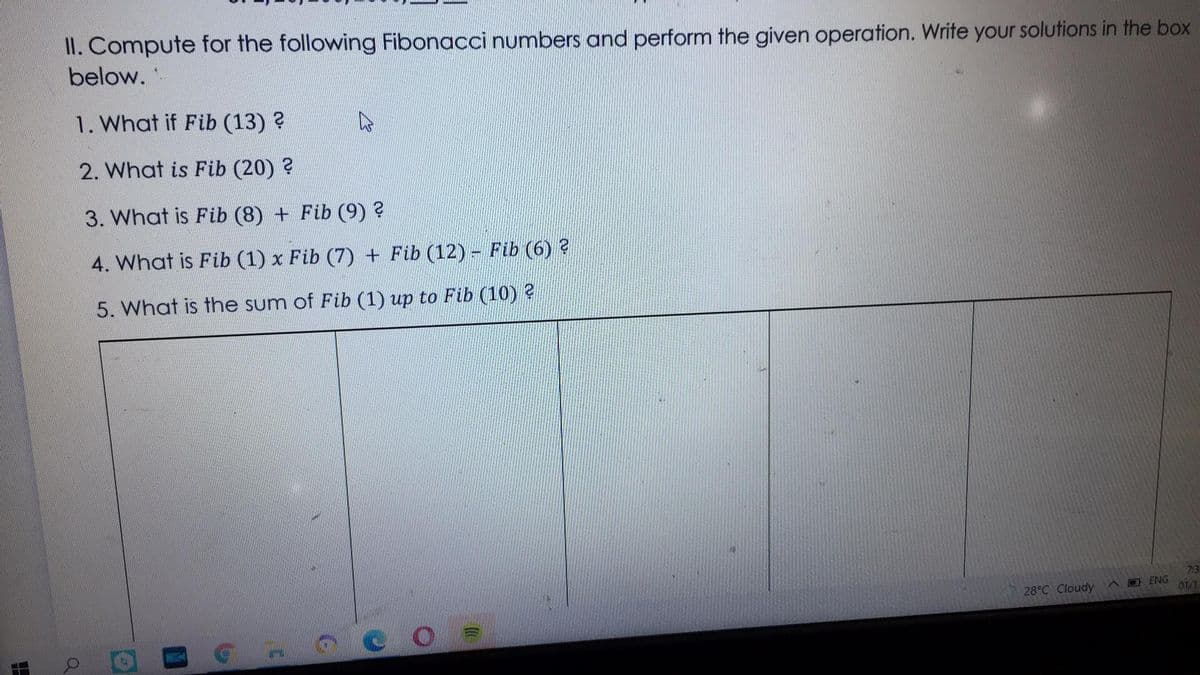 II. Compute for the following Fibonacci numbers and perform the given operation. Write your solutions in the box
below.
1. What if Fib (13) ?
2. What is Fib (20) ?
3. What is Fib (8) + Fib (9) ?
4. What is Fib (1) x Fib (7) + Fib (12) Fib (6) ?
5. What is the sum of Fib (1) up to Fib (10) 2
7:3
28°C Cloudy
A O ENG
01/1
MIKH
