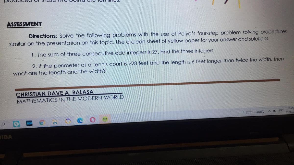 ASSESSMENT
Directions: Solve the following problems with the use of Polya's four-step problem solving procedures
similar on the presentation on this topic. Use a clean sheet of yellow paper for your answer and solutions.
1. The sum of three consecutive odd integers is 27. Find the three integers.
2. If the perimeter of a tennis court is 228 feet and the length is 6 feet longer than twice the width, then
what are the length and the width?
CHRISTIAN DAVE A. BALASA
MATHEMATICS IN THE MODERN WORLD
7:32
28°C Cloudy
A D ENG
01/11/2
IBA
