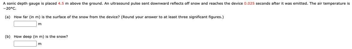 A sonic depth gauge is placed 4.5 m above the ground. An ultrasound pulse sent downward reflects off snow and reaches the device 0.025 seconds after it was emitted. The air temperature is
-20°C.
(a) How far (in m) is the surface of the snow from the device? (Round your answer to at least three significant figures.)
m
(b) How deep (in m) is the snow?
m
