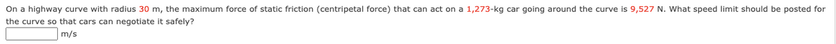 On a highway curve with radius 30 m, the maximum force of static friction (centripetal force) that can act on a 1,273-kg car going around the curve is 9,527 N. What speed limit should be posted for
the curve so that cars can negotiate it safely?
m/s
