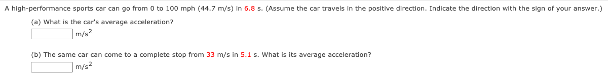 A high-performance sports car can go from 0 to 100 mph (44.7 m/s) in 6.8 s. (Assume the car travels in the positive direction. Indicate the direction with the sign of your answer.)
(a) What is the car's average acceleration?
|m/s²
(b) The same car can come to a complete stop from 33 m/s in 5.1 s. What is its average acceleration?
m/s²
