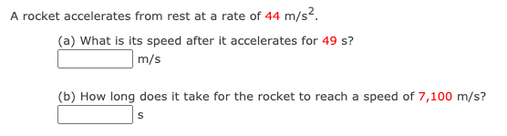 A rocket accelerates from rest at a rate of 44 m/s2.
(a) What is its speed after it accelerates for 49 s?
m/s
(b) How long does it take for the rocket to reach a speed of 7,100 m/s?
