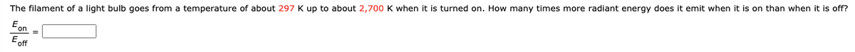The filament of a light bulb goes from a temperature of about 297 K up to about 2,700 K when it is turned on. How many times more radiant energy does it emit when it is on than when it is off?
Eon
E off

