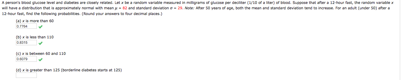 A person's blood glucose level and diabetes are closely related. Let x be a random variable measured in milligrams of glucose per deciliter (1/10 of a liter) of blood. Suppose that after a 12-hour fast, the random variable x
will have
12-hour fast, find the following probabilities. (Round your answers to four decimal places.)
distribution that is approximately normal with mean u = 82 and standard deviation o = 29. Note: After 50 years of age, both the mean and standard deviation tend to increase. For an adult (under 50) after a
(a) x is more than 60
0.7764
(b) x is less than 110
0.8315
(c) x is between 60 and 110
0.6079
(d) x is greater than 125 (borderline diabetes starts at 125)
