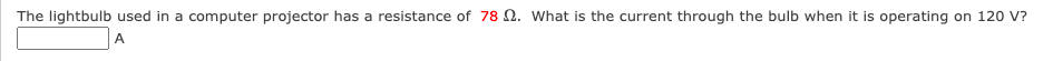 The lightbulb used in a computer projector has a resistance of 78 Q. What is the current through the bulb when it is operating on 120 V?
A
