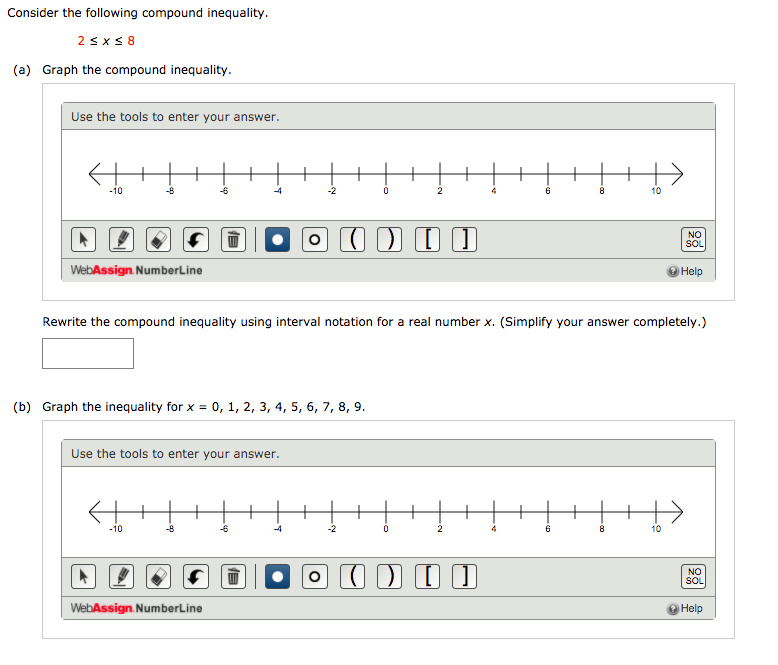 Consider the following compound inequality.
2 s x < 8
(a) Graph the compound inequality.
Use the tools to enter your answer.
+
+
-10
-8
-6
-4
-2
8.
10
NO
SOL
WebAssign. NumberLine
Help
Rewrite the compound inequality using interval notation for a real number x. (Simplify your answer completely.)
(b) Graph the inequality for x = 0, 1, 2, 3, 4, 5, 6, 7, 8, 9.
Use the tools to enter your answer.
-10
-8
-6
-2
10
NO
SOL
WebAssign. NumberLine
O Help
