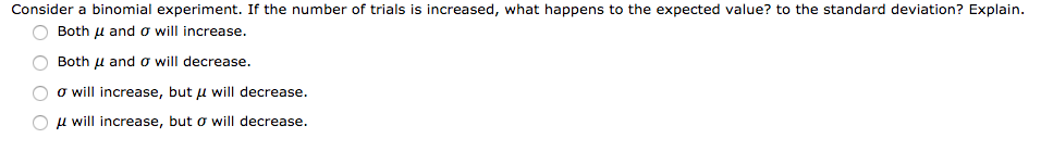 Consider a binomial experiment. If the number of trials is increased, what happens to the expected value? to the standard deviation? Explain.
O Both u and o will increase.
O Both u and o will decrease.
O o will increase, but u will decrease.
O u will increase, but o will decrease.
