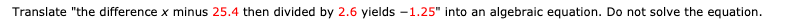 Translate "the difference x minus 25.4 then divided by 2.6 yields -1.25" into an algebraic equation. Do not solve the equation.
