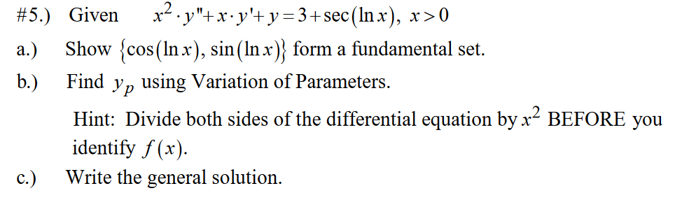 x* . y"+x•y'+y=3+sec(In.x), x>0
Show {cos(Inx), sin(In x)} form a fundamental set.
#5.) Given
а.)
b.)
Find
Ур
using Variation of Parameters.
Hint: Divide both sides of the differential equation by x- BEFORE you
identify f (x).
с.)
Write the general solution.
