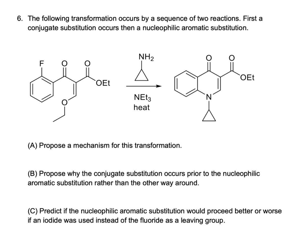 6. The following transformation occurs by a sequence of two reactions. First a
conjugate substitution occurs then a nucleophilic aromatic substitution.
NH₂
F
y I
OEt
NEt3
heat
(A) Propose a mechanism for this transformation.
`N
OEt
(B) Propose why the conjugate substitution occurs prior to the nucleophilic
aromatic substitution rather than the other way around.
(C) Predict if the nucleophilic aromatic substitution would proceed better or worse
if an iodide was used instead of the fluoride as a leaving group.