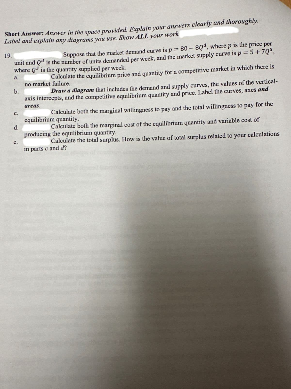 Short Answer: Answer in the space provided. Explain your answers clearly and thoroughly.
Label and explain any diagrams you use. Show ALL your work
19.
Suppose that the market demand curve is p = 80 - 8Qd, where p is the price per
unit and Qd is the number of units demanded per week, and the market supply curve is p = 5 +7Q5,
where QS is the quantity supplied per week.
a.
b.
C.
d.
e.
Calculate the equilibrium price and quantity for a competitive market in which there is
no market failure.
Draw a diagram that includes the demand and supply curves, the values of the vertical-
axis intercepts, and the competitive equilibrium quantity and price. Label the curves, axes and
areas.
Calculate both the marginal willingness to pay and the total willingness to pay for the
equilibrium quantity.
Calculate both the marginal cost of the equilibrium quantity and variable cost of
producing the equilibrium quantity.
Calculate the total surplus. How is the value of total surplus related to your calculations
in parts c and d?