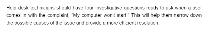 Help desk technicians should have four investigative questions ready to ask when a user
comes in with the complaint, "My computer won't start." This will help them narrow down
the possible causes of the issue and provide a more efficient resolution.