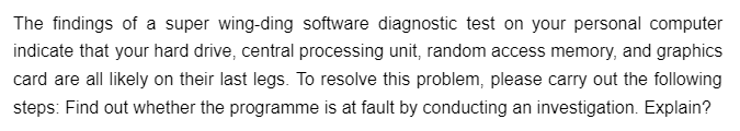 The findings of a super wing-ding software diagnostic test on your personal computer
indicate that your hard drive, central processing unit, random access memory, and graphics
card are all likely on their last legs. To resolve this problem, please carry out the following
steps: Find out whether the programme is at fault by conducting an investigation. Explain?