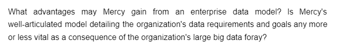 What advantages may Mercy gain from an enterprise data model? Is Mercy's
well-articulated model detailing the organization's data requirements and goals any more
or less vital as a consequence of the organization's large big data foray?