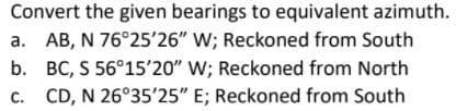 Convert the given bearings to equivalent azimuth.
a. AB, N 76°25'26" W; Reckoned from South
b. BC, S 56°15'20" W; Reckoned from North
c. CD, N 26°35'25" E; Reckoned from South
