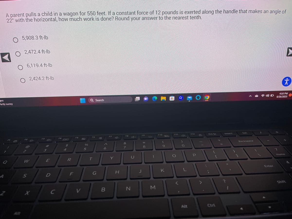 59°F
Partly sunny
A parent pulls a child in a wagon for 550 feet. If a constant force of 12 pounds is exerted along the handle that makes an angle of
22° with the horizontal, how much work is done? Round your answer to the nearest tenth.
7
A
Q
Z
F1
5,908.3 ft-lb
2,472.4 ft-lb
O
O 6,119.4 ft-lb
@
2
2,424.2 ft-lb
W
S
x
F3
3
#M
E
D
C
F4
$
4
R
F
F5
V
%
5
Q Search
F6
T
G
丸
6
B
F7
Y
Y
H
F8
&
7
N
Y
+
U
F9
*00
8
1
M
F10
På
(
K
F11
L
Alt
F12
O
P
Prt Sc
Insert
}
Del
Backspace
Enter
4:16 PM
4) 6/26/2023
7
*
▶
Home
Shift
A