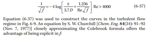 1.256
-4 log
3.7D Re f
Re> 4000
(6-37)
Equation (6-37) was used to construct the curves in the turbulent flow
regime in Fig. 6-9. An equation by S. W. Churchill [Chem. Eng. 84(24): 91–92
(Nov. 7, 1977)] closely approximating the Colebrook formula offers the
advantage of being explicit in f
