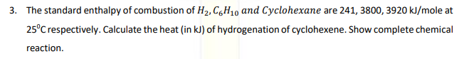 3. The standard enthalpy of combustion of H2, C,H10 and Cyclohexane are 241, 3800, 3920 kJ/mole at
25°C respectively. Calculate the heat (in kJ) of hydrogenation of cyclohexene. Show complete chemical
reaction.
