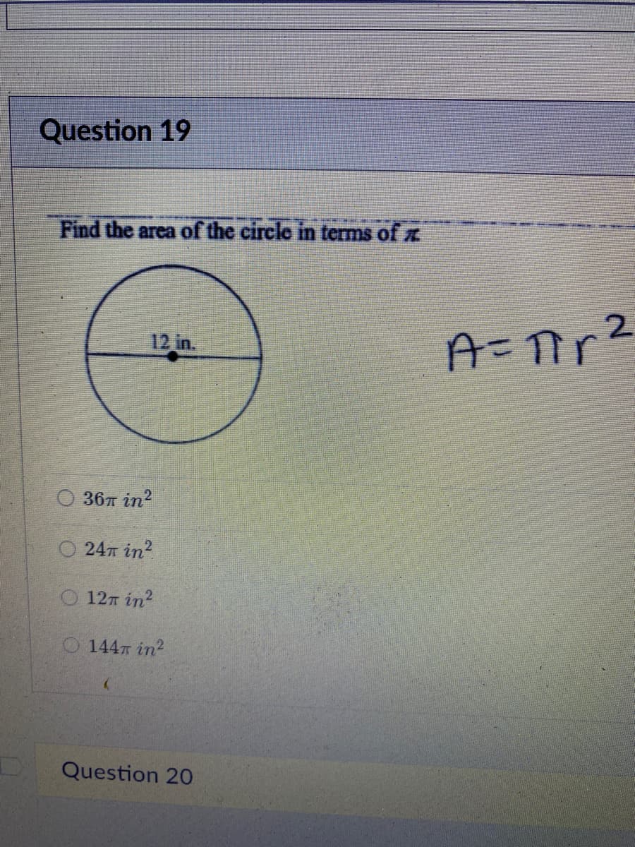 Question 19
Find the area of the circle in terms of z
2.
12 in.
O 36T in?
O 247 in?
0 12т in?
0 144т іin?
Question 20
