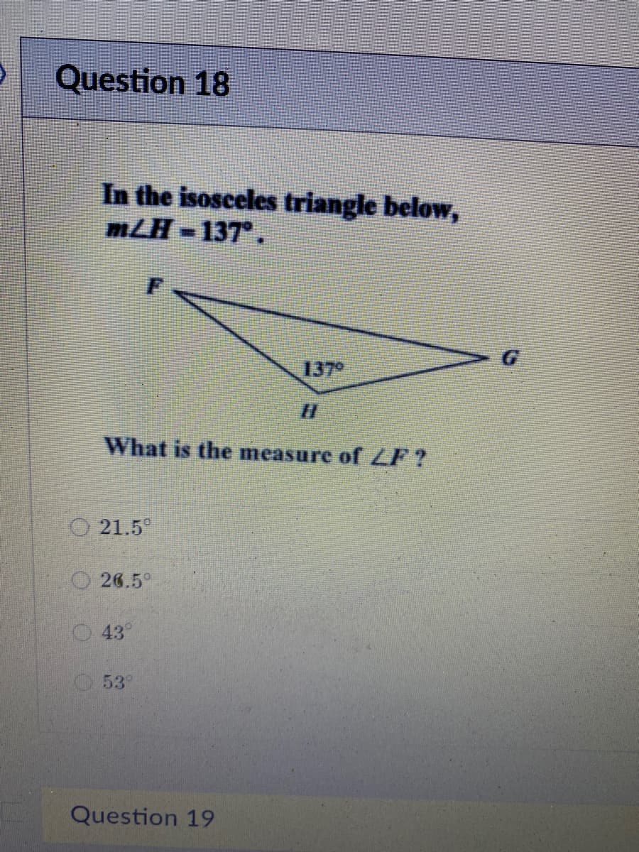 Question 18
In the isosceles triangle below,
mLH -137°.
%3D
G
137°
What is the measure of LF?
O 21.5
O 26.5°
43
53°
Question 19
