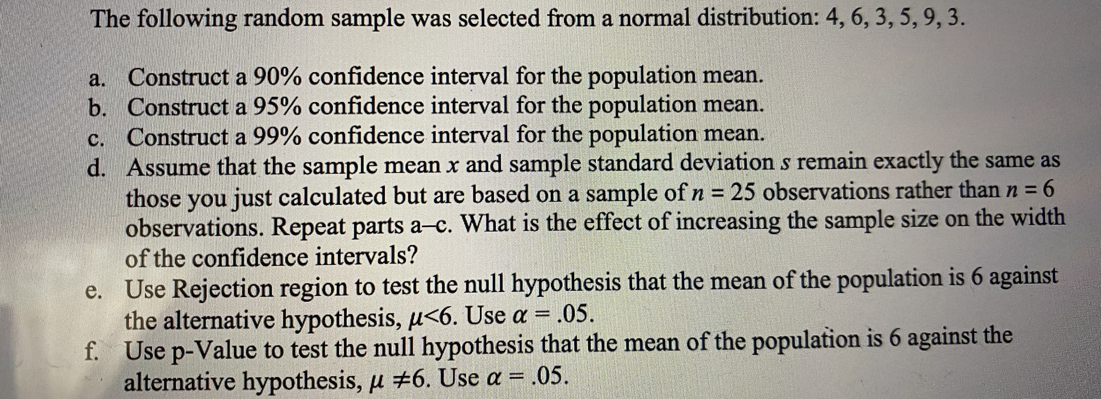 The following random sample was selected from a normal distribution: 4, 6, 3, 5, 9, 3.
a. Construct a 90% confidence interval for the population mean.
b. Construct a 95% confidence interval for the population mean.
c. Construct a 99% confidence interval for the population mean.
d. Assume that the sample mean x and sample standard deviation s remain exactly the same as
those you just calculated but are based on a sample ofn= 25 observations rather than n = 6
observations. Repeat parts a-c. What is the effect of increasing the sample size on the width
of the confidence intervals?
n3D
%3D
e. Use Rejection region to test the null hypothesis that the mean of the population is 6 against
the alternative hypothesis, u<6. Use a = .05.
f. Use p-Value to test the null hypothesis that the mean of the population is 6 against the
alternative hypothesis, u #6. Use a = .05.
