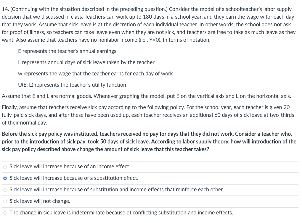 14. (Continuing with the situation described in the preceding question.) Consider the model of a schoolteacher's labor supply
decision that we discussed in class. Teachers can work up to 180 days in a school year, and they earn the wage w for each day
that they work. Assume that sick leave is at the discretion of each individual teacher. In other words, the school does not ask
for proof of illness, so teachers can take leave even when they are not sick, and teachers are free to take as much leave as they
want. Also assume that teachers have no nonlabor income (i.e., Y=0). In terms of notation,
E represents the teacher's annual earnings
L represents annual days of sick leave taken by the teacher
w represents the wage that the teacher earns for each day of work
U(E, L) represents the teacher's utility function
Assume that E and L are normal goods. Whenever graphing the model, put E on the vertical axis and L on the horizontal axis.
Finally, assume that teachers receive sick pay according to the following policy. For the school year, each teacher is given 20
fully-paid sick days, and after these have been used up, each teacher receives an additional 60 days of sick leave at two-thirds
of their normal pay.
Before the sick pay policy was instituted, teachers received no pay for days that they did not work. Consider a teacher who,
prior to the introduction of sick pay, took 50 days of sick leave. According to labor supply theory, how will introduction of the
sick pay policy described above change the amount of sick leave that this teacher takes?
O Sick leave will increase because of an income effect.
● Sick leave will increase because of a substitution effect.
O Sick leave will increase because of substitution and income effects that reinforce each other.
O Sick leave will not change.
O The change in sick leave is indeterminate because of conflicting substitution and income effects.