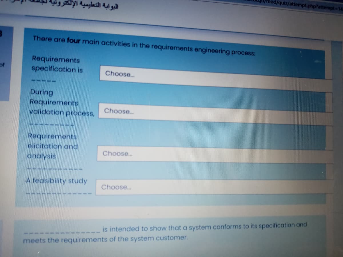 hod/quiz/attempt.php?attempt-14
البوابة التطيمية الإلكثرر
There are four main activities in the requirements engineering process:
Requirements
specification is
of
Choose.
-111 -
During
Requirements
validation process,
Choose.
Requirements
elicitation and
Choose.
analysis
-5557
A feasibility study
Choose.
is intended to show that a system conforms to its specification and
meets the requirements of the system customer.
