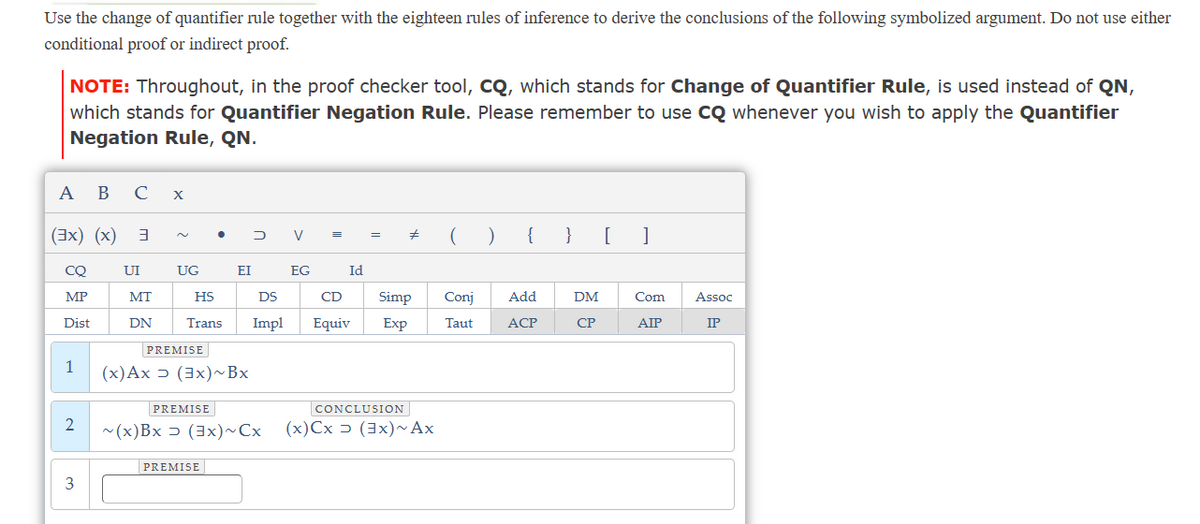 Use the change of quantifier rule together with the eighteen rules of inference to derive the conclusions of the following symbolized argument. Do not use either
conditional proof or indirect proof.
NOTE: Throughout, in the proof checker tool, CQ, which stands for Change of Quantifier Rule, is used instead of QN,
which stands for Quantifier Negation Rule. Please remember to use CQ whenever you wish to apply the Quantifier
Negation Rule, QN.
A B C x
(3x) (x) 3
CQ
MP
Dist
1
2
3
UI
MT
DN
UG
HS
Trans
PREMISE
(x) Ax (3x) ~ Bx
PREMISE
EI
PREMISE
DV
DS
Impl
~(x)Bx (3x) ~Cx
EG
=
Id
CD
Equiv
=
# () { } [ ]
Simp
Exp
CONCLUSION
(x)Cx (3x) ~ Ax
Conj Add
Taut
ACP
DM
CP
Com
AIP
Assoc
IP