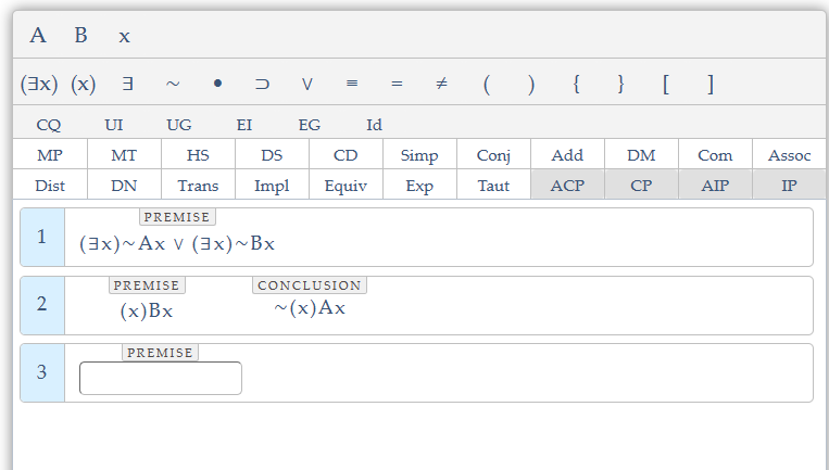 A
B X
(3x) (x) 3
CQ
MP
Dist
1
2
3
UI
MT
DN
UG
EI
HS
DS
Trans Impl
PREMISE
(x)Bx
DV =
PREMISE
(3x)~Ax V (3x)~Bx
PREMISE
EG
III
Id
CD
Equiv
CONCLUSION
~(x) Ax
=
th
( ) { } []
Add
Taut ACP
Simp Conj
Exp
DM
CP
Com
AIP
Assoc
IP