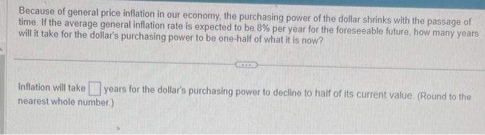 Because of general price inflation in our economy, the purchasing power of the dollar shrinks with the passage of
time. If the average general inflation rate is expected to be 8% per year for the foreseeable future, how many years
will it take for the dollar's purchasing power to be one-half of what it is now?
GREICH
Inflation will take years for the dollar's purchasing power to decline to half of its current value. (Round to the
nearest whole number.)