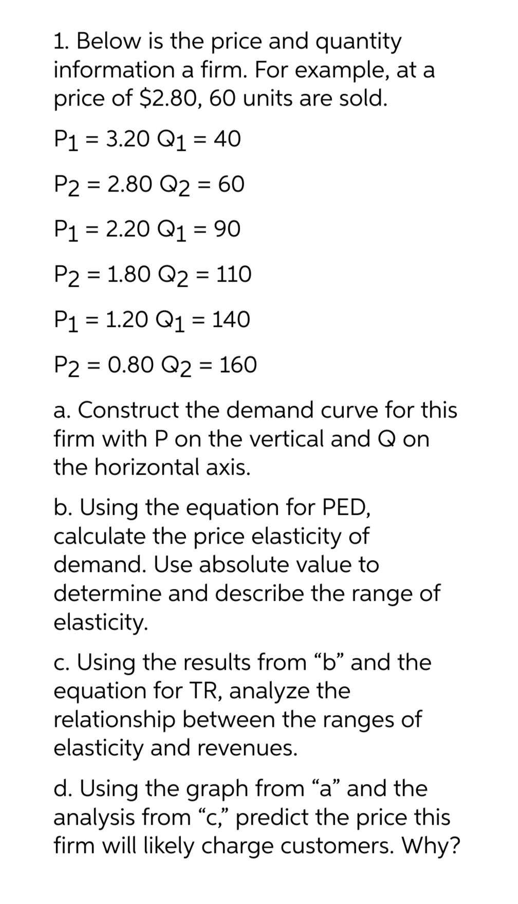 1. Below is the price and quantity
information a firm. For example, at a
price of $2.80, 60 units are sold.
P1 = 3.20 Q1 = 40
P2 = 2.80 Q2 = 60
P1 = 2.20 Q1 = 90
P2 = 1.80 Q2 = 110
P₁ = 1.20 Q1 = 140
P2 = 0.80 Q2 = 160
a. Construct the demand curve for this
firm with P on the vertical and Q on
the horizontal axis.
b. Using the equation for PED,
calculate the price elasticity of
demand. Use absolute value to
determine and describe the range of
elasticity.
c. Using the results from "b" and the
equation for TR, analyze the
relationship between the ranges of
elasticity and revenues.
d. Using the graph from "a" and the
analysis from "c," predict the price this
firm will likely charge customers. Why?