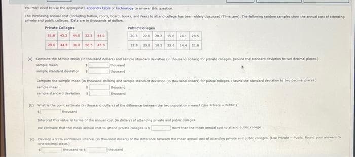 You may need to use the appropriate appendix table or technology to answer this question.
The increasing annual cost (including tuition, room, board, books, and fees) to attend college has been widely discussed (Time.com). The following random samples show the annual cost of attending
private and public colleges. Data are in thousands of dollars
Private Colleges
51.8 42.2 44.0 32.3 44.0
29.6 44.8 36.8 50.5 43.0
Public Colleges
20.3 22.0 28.2 15.6 24.1 28.5
22.8 25.8 18.5 25.6 144 21.0
(a) Compute the sample mean (in thousand dollars) and sample standard deviation (in thousand dollars) for private colleges. (Round the standard deviation to two decimal places)
sample mean
thousand
sample standard deviations
thousand
Compute the sample mean (in thousand dollars) and sample standard deviation (in thousand dollars) for public colleges. (Round the standard deviation to two decimal places.)
sample mean
thousand
thousand
sample standard deviation
(b) What is the point estimate (in thousand dollars) of the difference between the two population means? (Use Private - Public)
thousand
Interpret this value in terms of the annual cost (in dollars) of attending private and public colleges
We estimate that the mean annual cost to attend private colleges is s
thousand
more than the mean annual cost to attend public college
(c) Develop a 95% confidence interval (in thousand dollars) of the difference between the mean annual cost of attending private and public colleges. (Use Private - Public Round your answers to
one decimal place.)
thousand to $