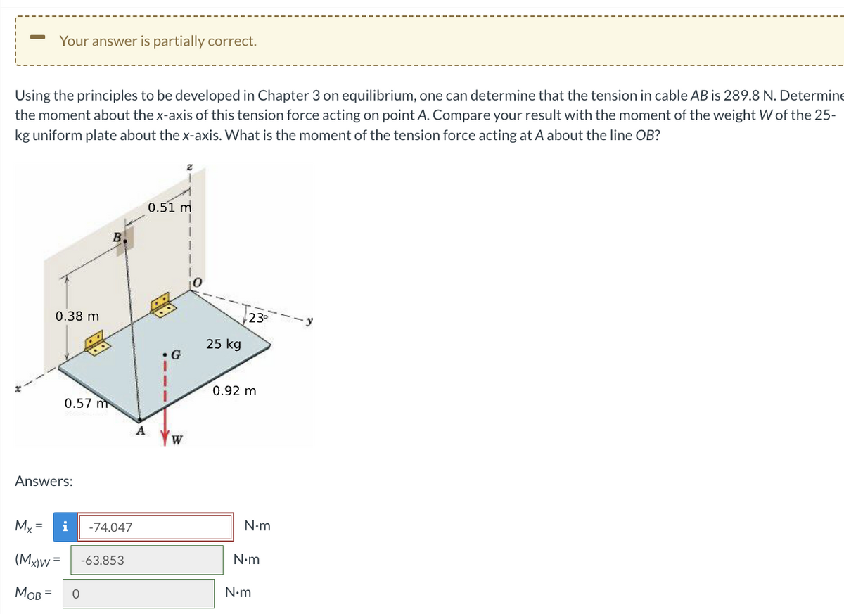 Your answer is partially correct.
Using the principles to be developed in Chapter 3 on equilibrium, one can determine that the tension in cable AB is 289.8 N. Determine
the moment about the x-axis of this tension force acting on point A. Compare your result with the moment of the weight W of the 25-
kg uniform plate about the x-axis. What is the moment of the tension force acting at A about the line OB?
Mx =
0.38 m
Answers:
0.57 m
(Mx)w =
MOB =
i
0
-74.047
-63.853
A
0.51 m
W
25 kg
23⁰
0.92 m
N•m
N•m
N•m