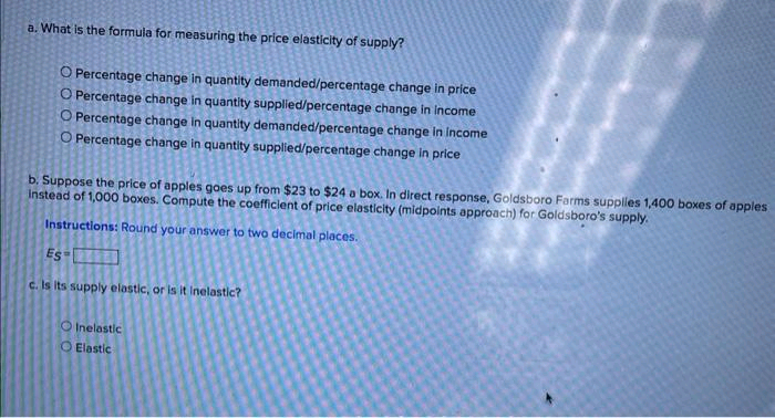 a. What is the formula for measuring the price elasticity of supply?
O Percentage change in quantity demanded/percentage change in price
O Percentage change in quantity supplied/percentage change in income
O Percentage change in quantity demanded/percentage change in income
O Percentage change in quantity supplied/percentage change in price
b. Suppose the price of apples goes up from $23 to $24 a box. In direct response, Goldsboro Farms supplies 1,400 boxes of apples
Instead of 1,000 boxes. Compute the coefficient of price elasticity (midpoints approach) for Goldsboro's supply.
Instructions: Round your answer to two decimal places.
Es
c. Is its supply elastic, or is it inelastic?
O Inelastic
Elastic