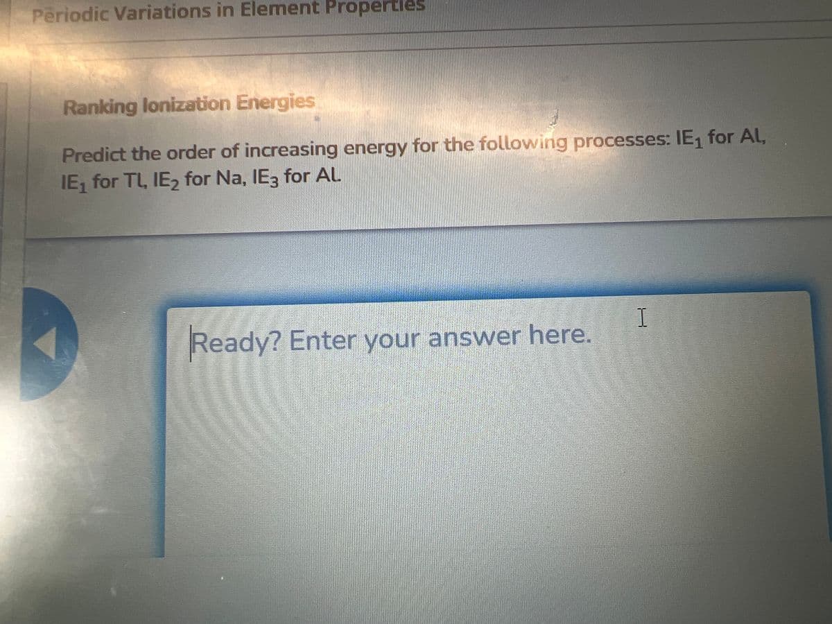 Periodic Variations in Element Properties
Ranking lonization Energies
Predict the order of increasing energy for the following processes: IE₁ for Al,
IE₁ for TL, IE₂ for Na, IE3 for AL
Ready? Enter your answer here.
I