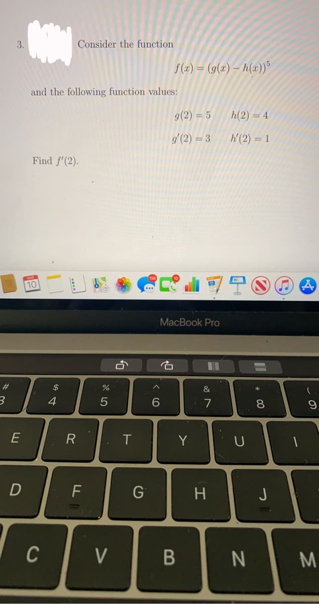 3.
Consider the function
f (x) = (g(x) – h(x))"
and the following function values:
g(2) = 5
h(2) = 4
g (2) = 3
W'(2) = 1
Find f'(2).
10
MacBook Pro
石
23
2$
&
4
6.
3.7
E
Y
D
F
H
J
C
V
. 00
B
