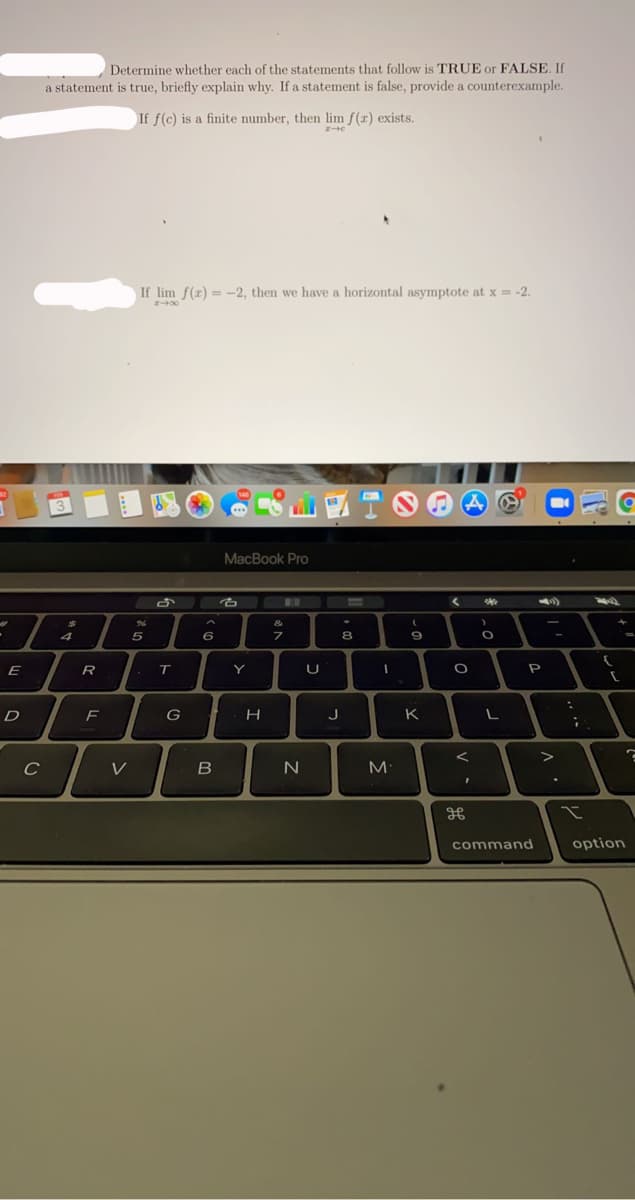 Determine whether each of the statements that follow is TRUE or FALSE. If
a statement is true, briefly explain why. If a statement is false, provide a counterexample.
If f(c) is a finite number, then lim f(x) exists.
If lim f(x) = -2, then we have a horizontal asymptote at x = -2.
%3D
MacBook Pro
B..
&
4
5
6
E
R
Y
U
P
D
F
G
J
K
V
command
option
