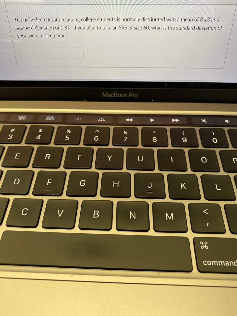 The daily sleep duration among college students is normally distributed with a mean of 8.13 and
standard deviation of 1.87. If you plan to take an SRS of size 60, what is the standard deviation of
your average sleep time?
MacBook Pro
888
#3
2$
&
3
5
8.
E
R
Y
U
D
F
G
H
K
C
V
N
M
command
