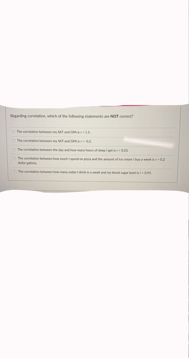 Regarding correlation, which of the following statements are NOT correct?
O The correlation between my SAT and GPA is r- 1.5.
O The correlation between my SAT and GPA is r= -0.2.
O The correlation between the day and how many hours of sleep I get is r= 0.23.
The correlation between how much I spend on pizza and the amount of ice cream i buy a week is r-0.2
dollar gallons.
O The correlation between how many sodas I drink in a week and my blood sugar level is r= 0.95.
