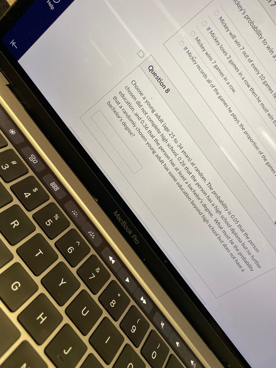 W #
O >
I
ckey's probability to win a
O Mickey will win 7 out of every 10 games he
O If Mickey loses 3 games in a row then he must win tr
O Mickey wins 7 games in a row.
O If Mickey records all of the games he plays, the proportion of the games
Question 8
Choose a young adult (age 25 to 34 years) at random. The probability is 0.05 that the person
chosen did not complete high school, 0.26 that the person has a high school diploma but no further
education, and 0.36 that the person has at least a bachelor's degree. What must be the probability
Help
that a randomly chosen young adult has some education beyond high school but does not have a
bachelor's degree?
МacВook Pro
888
*
7
R
T.
Y
G
J
