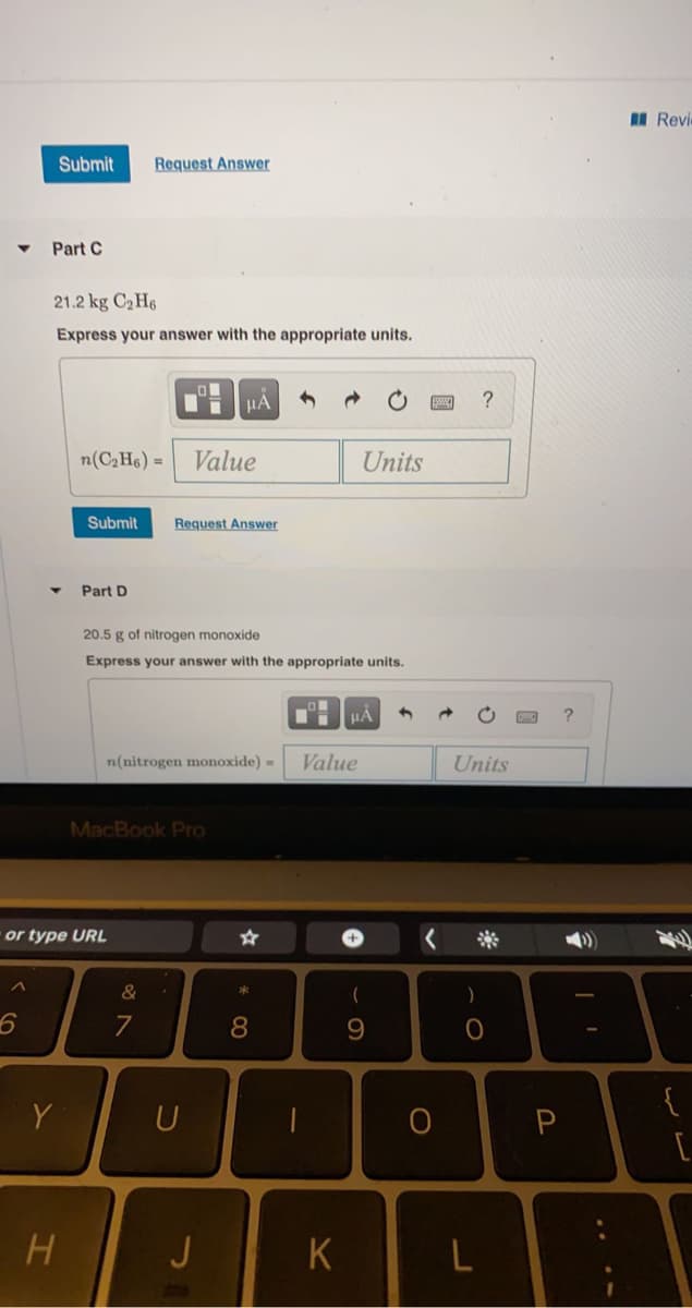 I Revie
Submit
Request Answer
Part C
21.2 kg C2 H6
Express your answer with the appropriate units.
HA
n(C;H6) = Value
Units
Submit
Request Answer
Part D
20.5 g of nitrogen monoxide
Express your answer with the appropriate units.
HẢ
n(nitrogen monoxide) =
Value
Units
MacBook Pro
or type URL
亲
&
{
Y
U
H.
J
K
* 00
