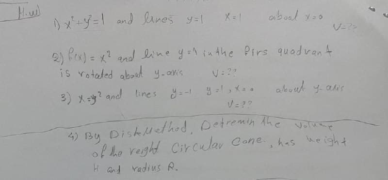 4) By Diskuethod, Detremin Ahe voluap
りメーダー ond enes y=1
X = 1
ouboat x=0
2) fex) = x? and line y:1 inthe Pirs quadvan4
is roteted about y-avis
V: 2?
3) X=? and lines y=-
y =, X- .
V= ??
Detremin Ahe Volump
4) By Diskuethod.
of the reight Circular Cone, has height
H Gnd radius R.
