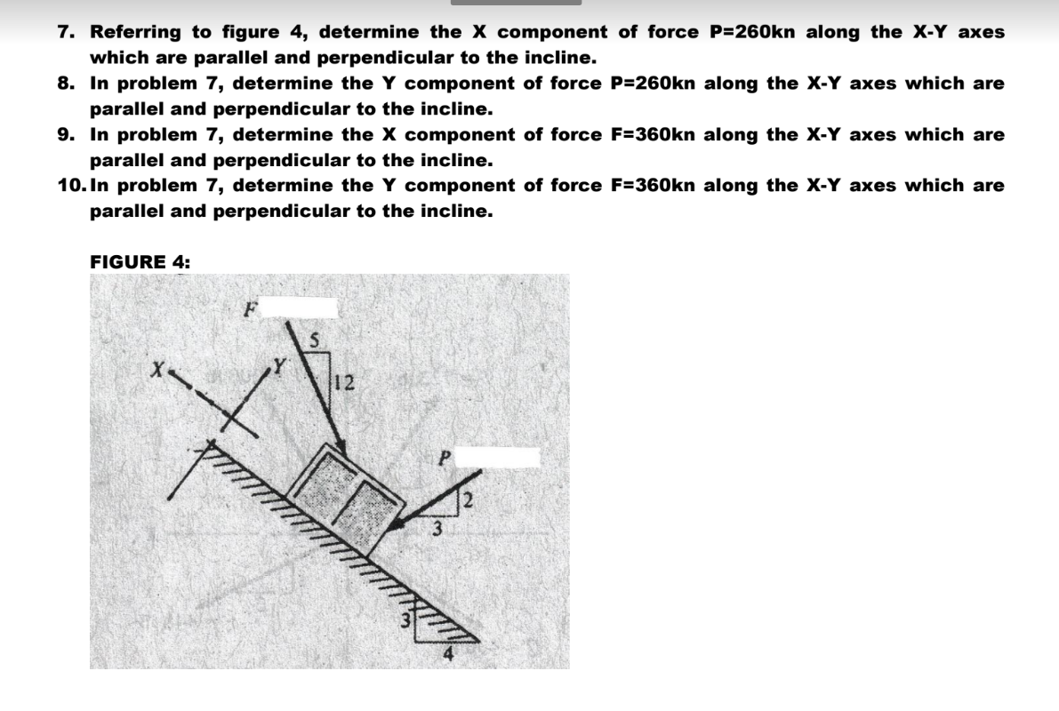 7. Referring to figure 4, determine the X component of force P=260kn along the X-Y axes
which are parallel and perpendicular to the incline.
8. In problem 7, determine the Y component of force P=260kn along the X-Y axes which are
parallel and perpendicular to the incline.
9. In problem 7, determine the X component of force F=360kn along the X-Y axes which are
parallel and perpendicular to the incline.
10. In problem 7, determine the Y component of force F=360kn along the X-Y axes which are
parallel and perpendicular to the incline.
FIGURE 4:
X
12
3