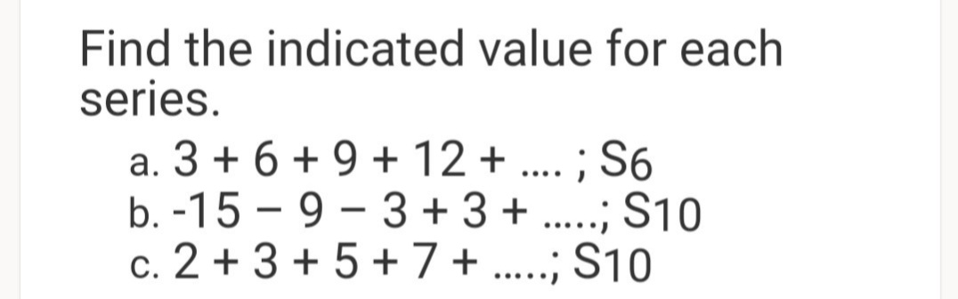 Find the indicated value for each
series.
a. 3 + 6 + 9 + 12 + ... ; S6
b. -15 – 9 – 3 + 3 + .....; S10
c. 2 + 3 + 5 +7+ .....; S10
