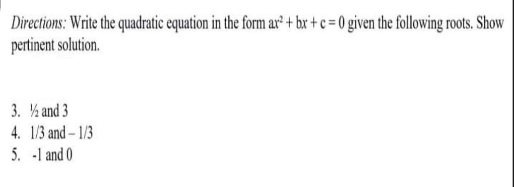 Directions: Write the quadratic equation in the form ar² + bx + c = 0 given the following roots. Show
pertinent solution.
3. ½ and 3
4. 1/3 and- 1/3
5. -1 and 0
