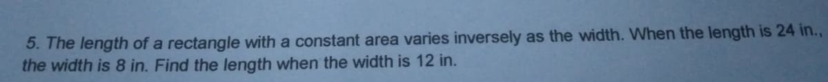 5. The length of a rectangle with a constant area varies inversely as the width. When the length is 24 in.,
the width is 8 in. Find the length when the width is 12 in.
